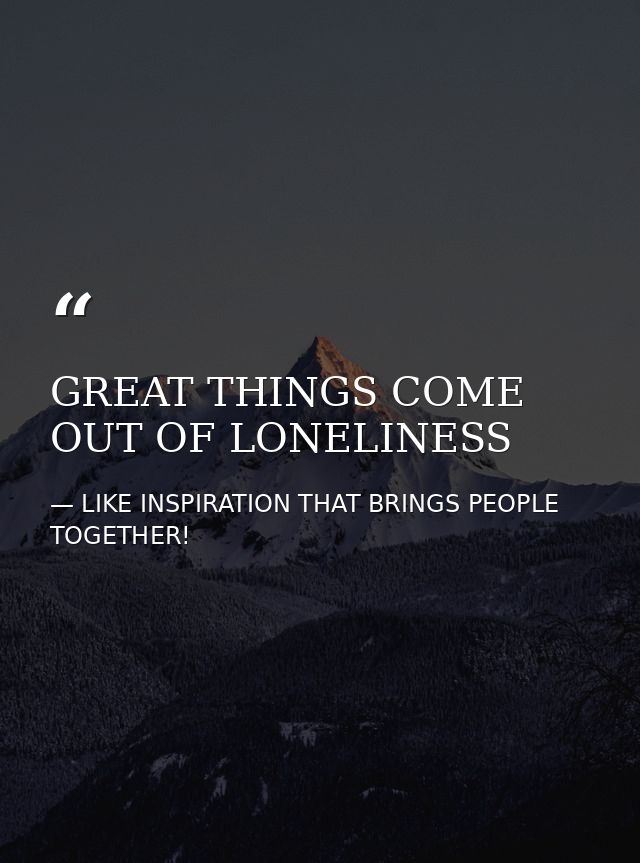 GREAT THINGS COME OUT OF LONELINESS — LIKE INSPIRATION THAT BRINGS PEOPLE TOGETHER!