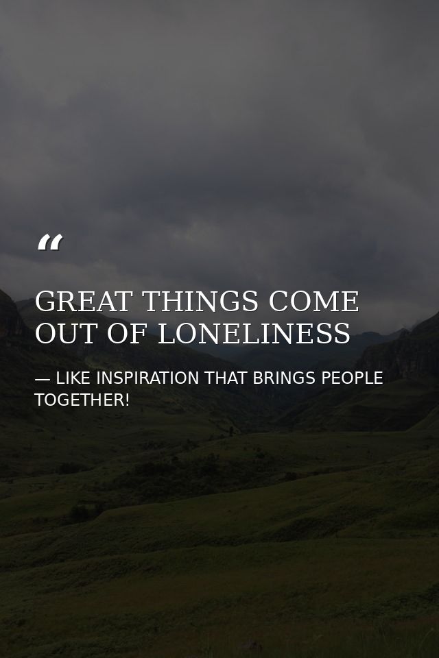 GREAT THINGS COME OUT OF LONELINESS — LIKE INSPIRATION THAT BRINGS PEOPLE TOGETHER!