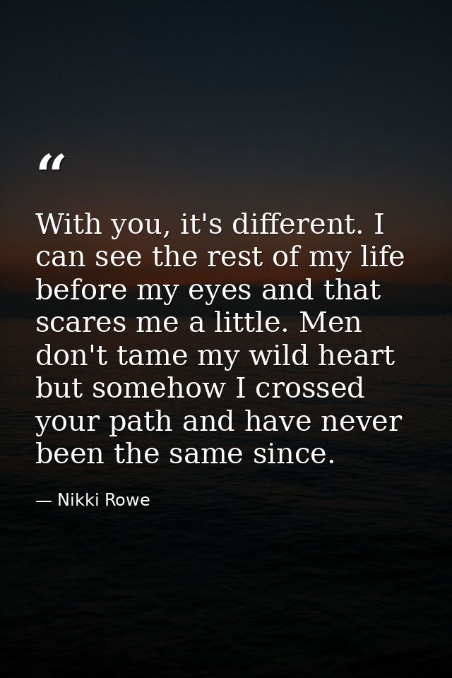 With you, it's different. I can see the rest of my life before my eyes and that scares me a little. Men don't tame my wi — Nikki Rowe
