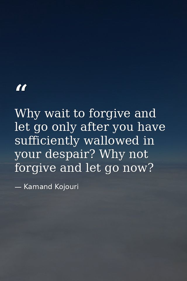 Why wait to forgive and let go only after you have sufficiently wallowed in your despair? Why not forgive and let go now — Kamand Kojouri