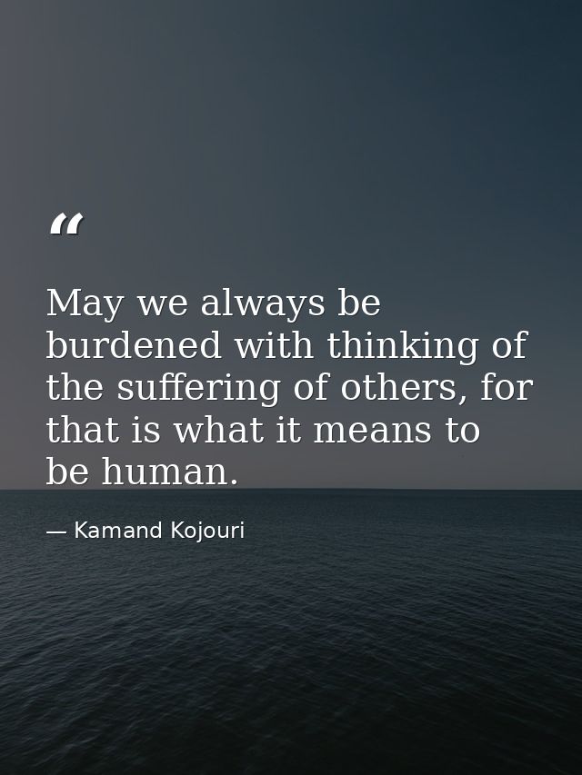 May we always be burdened with thinking of the suffering of others, for that is what it means to be human. — Kamand Kojouri