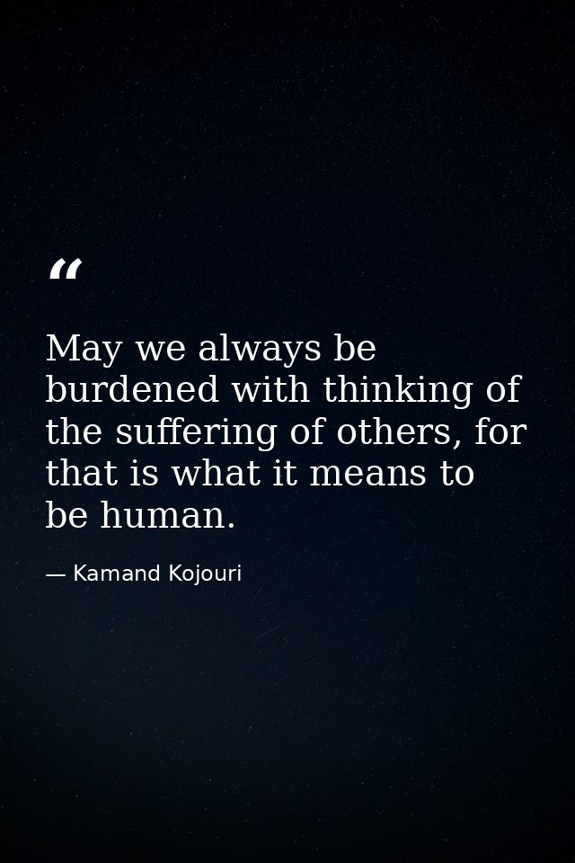 May we always be burdened with thinking of the suffering of others, for that is what it means to be human. — Kamand Kojouri