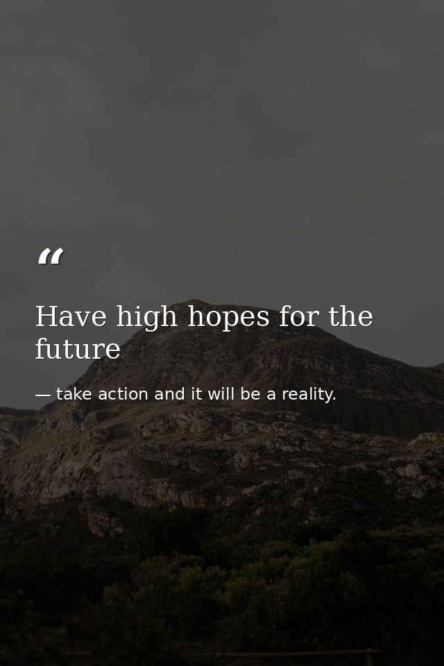 Have high hopes for the future — take action and it will be a reality.