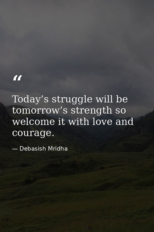 Today’s struggle will be tomorrow’s strength so welcome it with love and courage. — Debasish Mridha