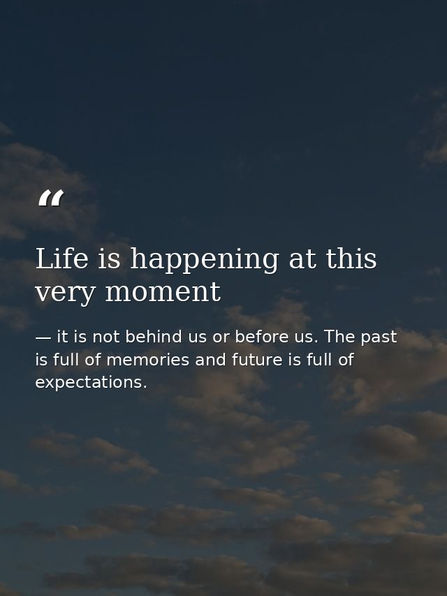 Life is happening at this very moment — it is not behind us or before us. The past is full of memories and future is full of expectations.