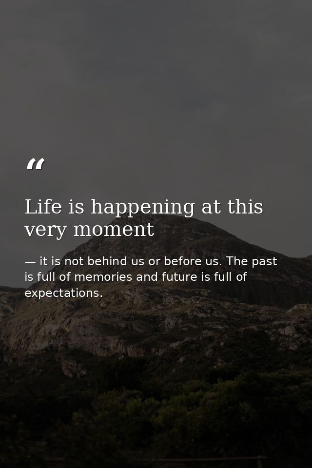 Life is happening at this very moment — it is not behind us or before us. The past is full of memories and future is full of expectations.