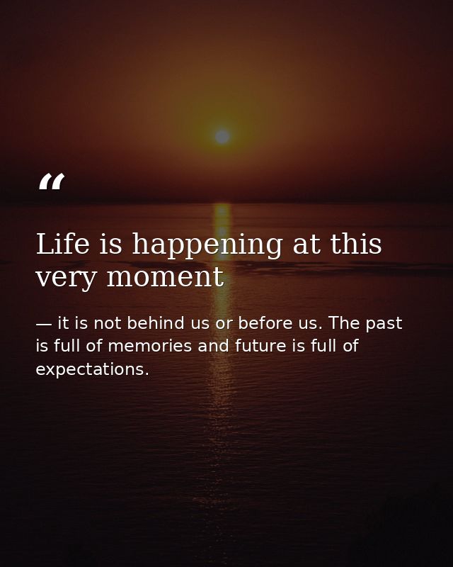 Life is happening at this very moment — it is not behind us or before us. The past is full of memories and future is full of expectations.