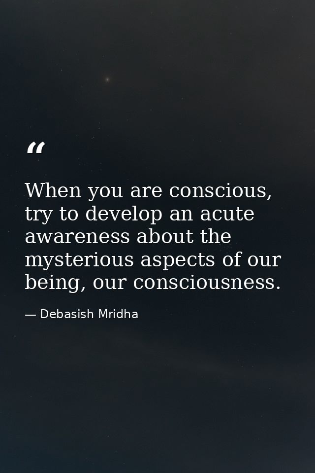 When you are conscious, try to develop an acute awareness about the mysterious aspects of our being, our consciousness. — Debasish Mridha