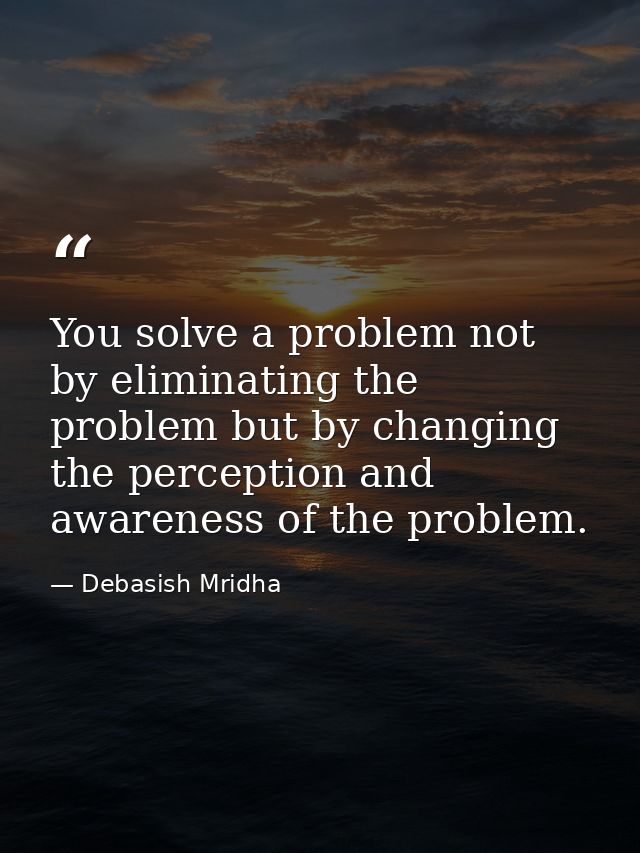 You solve a problem not by eliminating the problem but by changing the perception and awareness of the problem. — Debasish Mridha