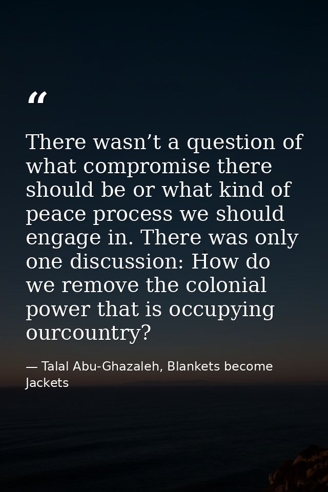 There wasn’t a question of what compromise there should be or what kind of peace process we should engage in. There was  — Talal Abu-Ghazaleh, Blankets become Jackets