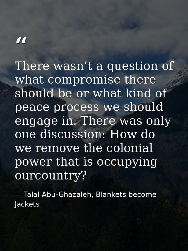 There wasn’t a question of what compromise there should be or what kind of peace process we should engage in. There was  — Talal Abu-Ghazaleh, Blankets become Jackets
