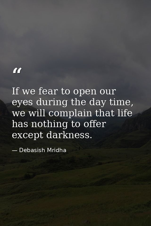 If we fear to open our eyes during the day time, we will complain that life has nothing to offer except darkness. — Debasish Mridha