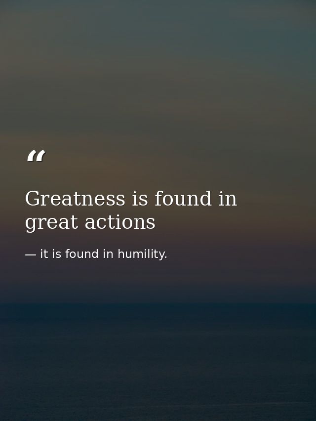 Greatness is found in great actions — it is found in humility.