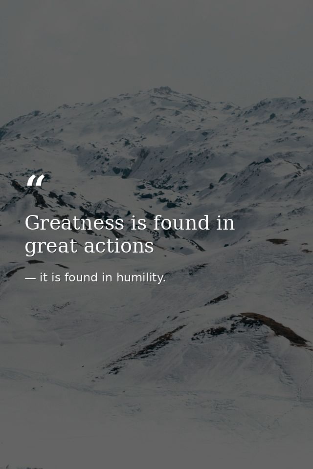 Greatness is found in great actions — it is found in humility.