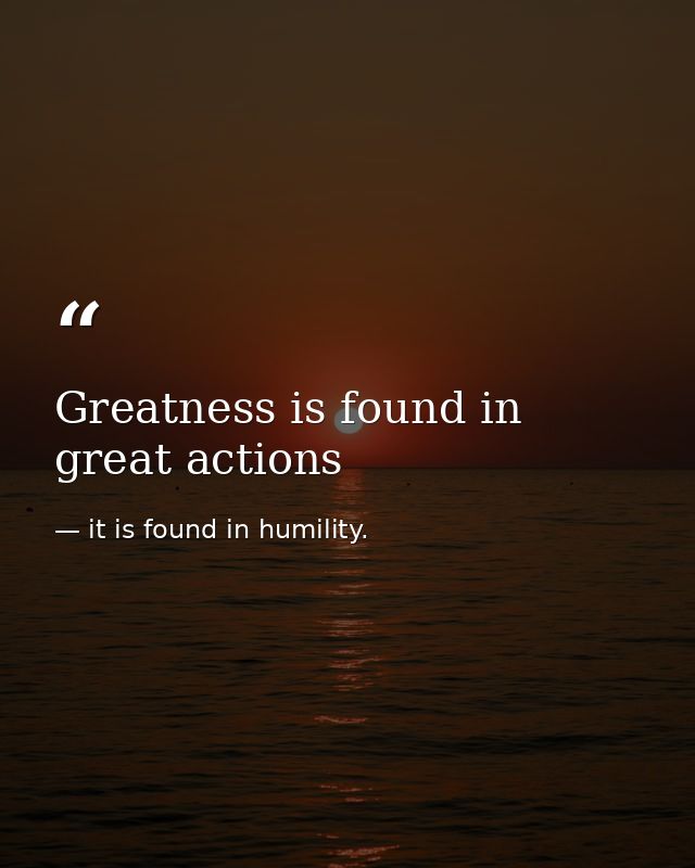 Greatness is found in great actions — it is found in humility.