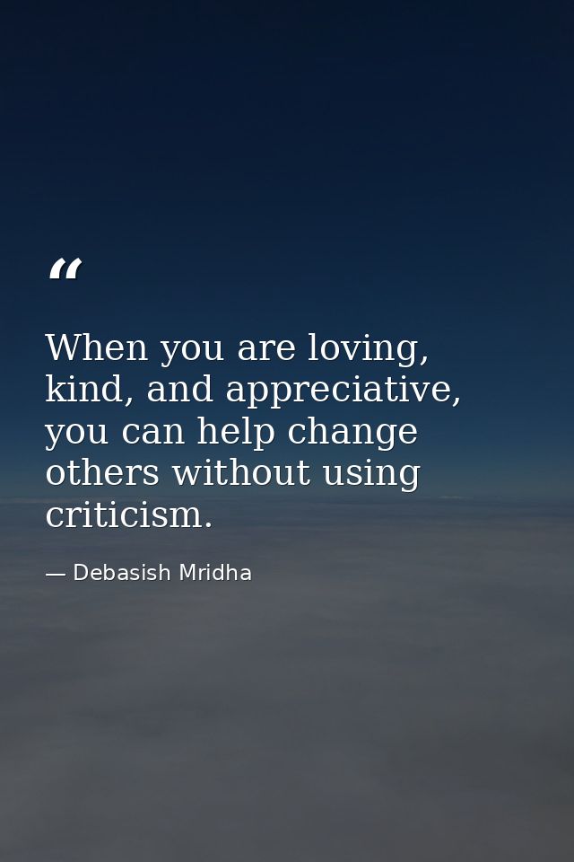When you are loving, kind, and appreciative, you can help change others without using criticism. — Debasish Mridha
