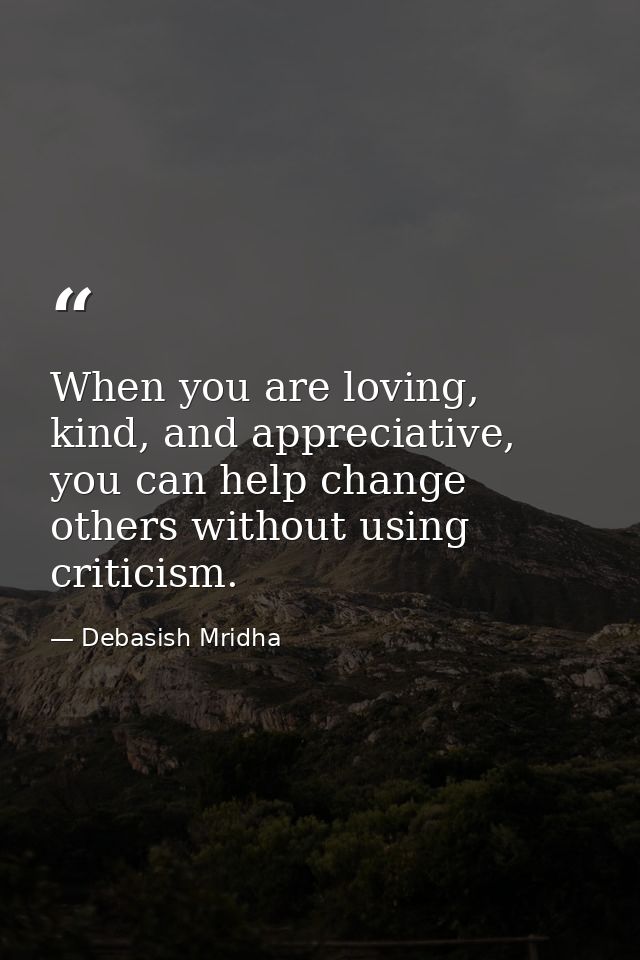 When you are loving, kind, and appreciative, you can help change others without using criticism. — Debasish Mridha