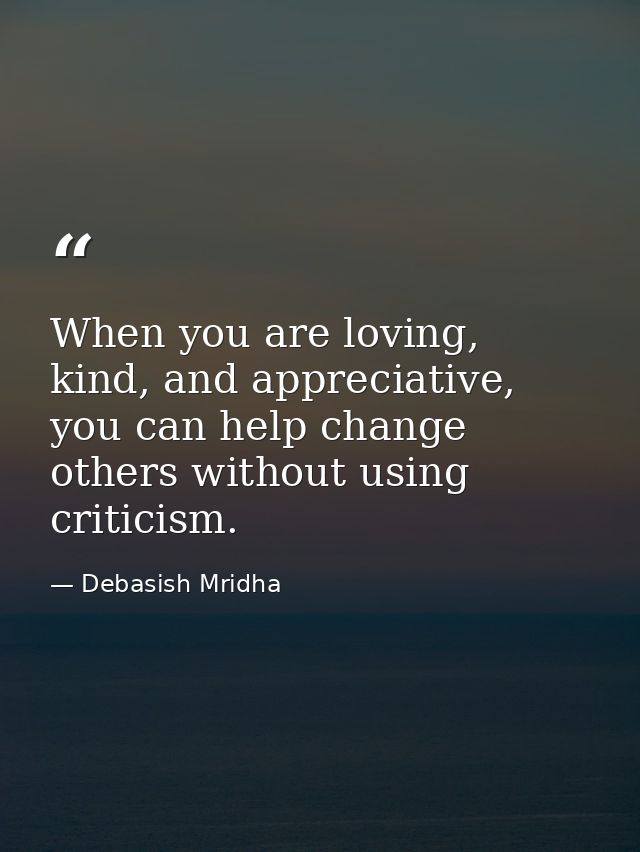 When you are loving, kind, and appreciative, you can help change others without using criticism. — Debasish Mridha