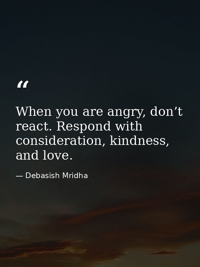 When you are angry, don’t react. Respond with consideration, kindness, and love. — Debasish Mridha