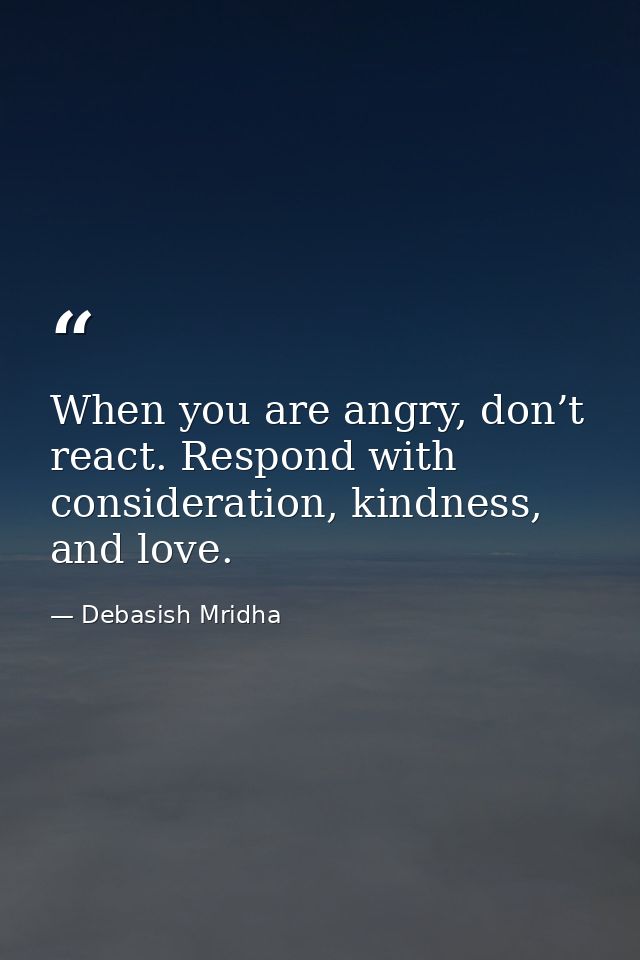 When you are angry, don’t react. Respond with consideration, kindness, and love. — Debasish Mridha
