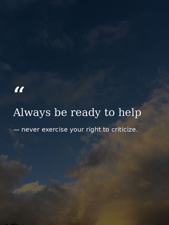 Always be ready to help — never exercise your right to criticize.