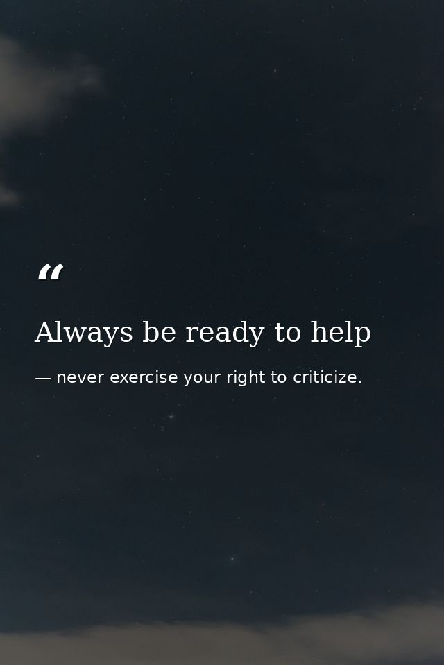 Always be ready to help — never exercise your right to criticize.