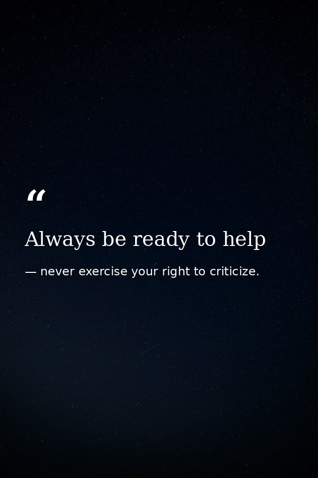Always be ready to help — never exercise your right to criticize.