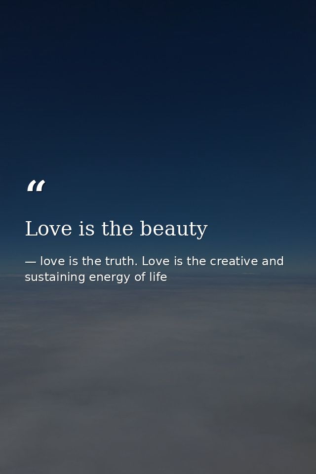Love is the beauty — love is the truth. Love is the creative and sustaining energy of life