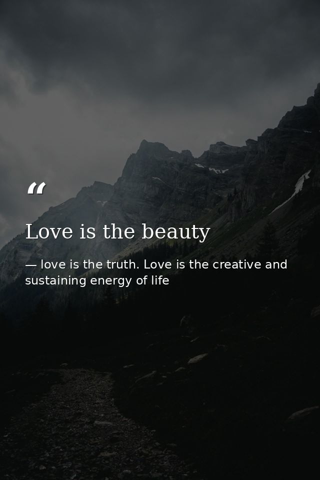 Love is the beauty — love is the truth. Love is the creative and sustaining energy of life