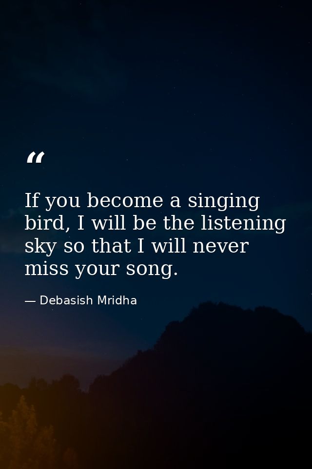 If you become a singing bird, I will be the listening sky so that I will never miss your song. — Debasish Mridha