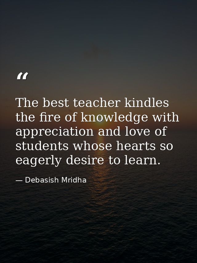 The best teacher kindles the fire of knowledge with appreciation and love of students whose hearts so eagerly desire to  — Debasish Mridha