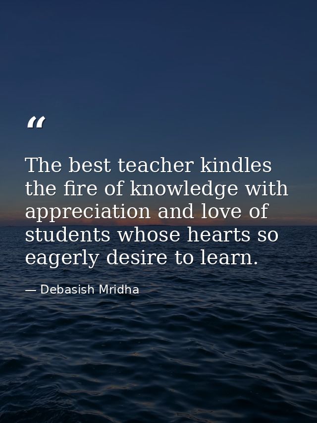 The best teacher kindles the fire of knowledge with appreciation and love of students whose hearts so eagerly desire to  — Debasish Mridha
