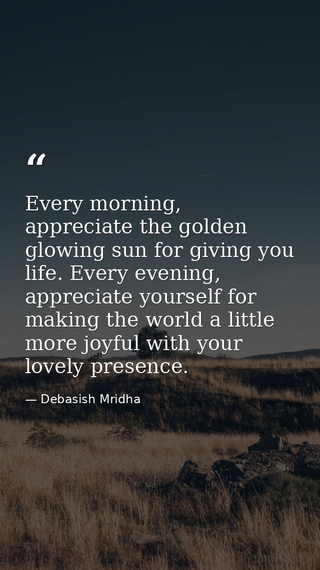 Every morning, appreciate the golden glowing sun for giving you life. Every evening, appreciate yourself for making the  — Debasish Mridha