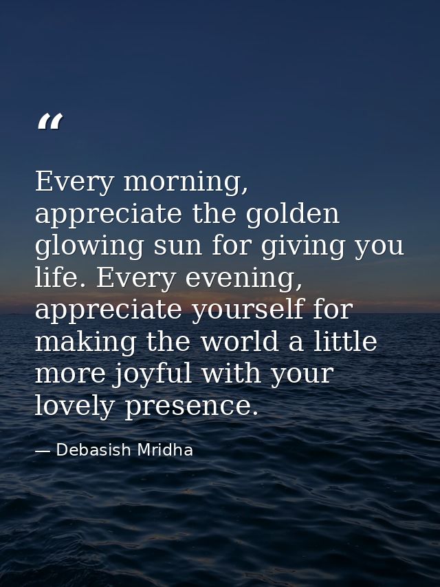 Every morning, appreciate the golden glowing sun for giving you life. Every evening, appreciate yourself for making the  — Debasish Mridha