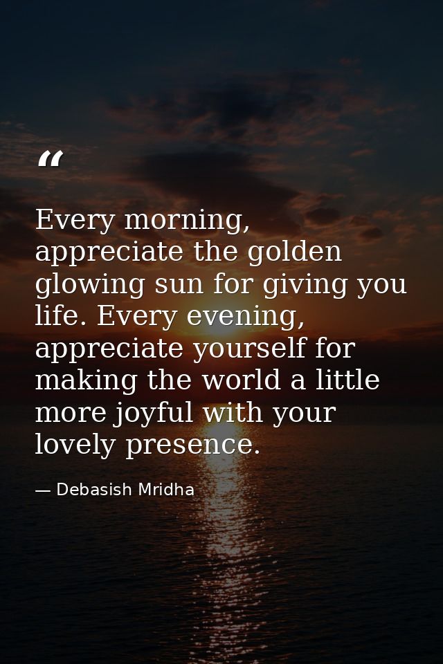 Every morning, appreciate the golden glowing sun for giving you life. Every evening, appreciate yourself for making the  — Debasish Mridha