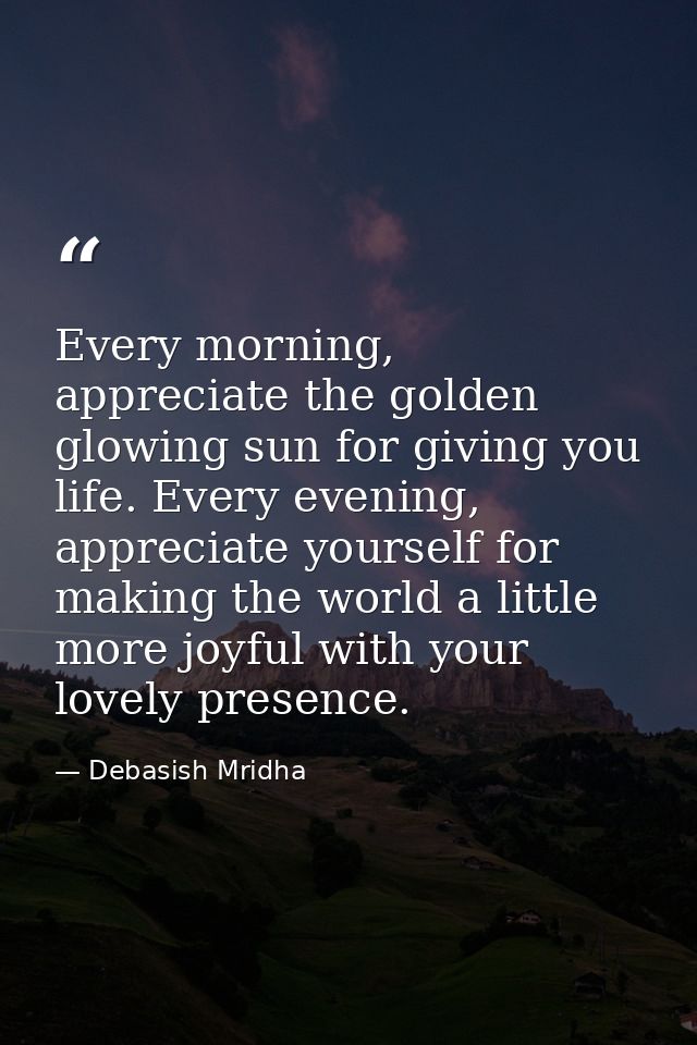 Every morning, appreciate the golden glowing sun for giving you life. Every evening, appreciate yourself for making the  — Debasish Mridha