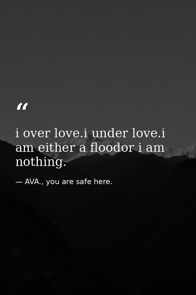 i over love.i under love.i am either a floodor i am nothing. — AVA., you are safe here.