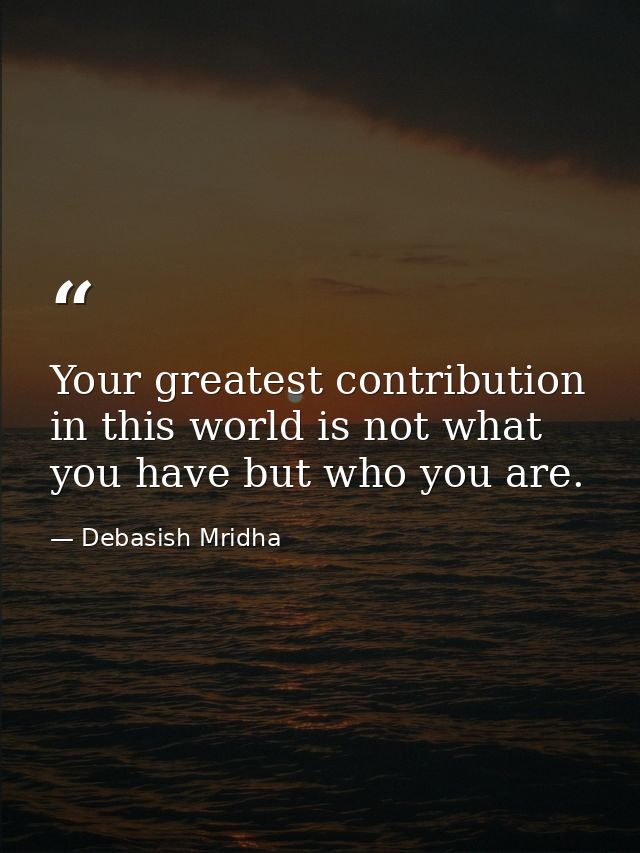 Your greatest contribution in this world is not what you have but who you are. — Debasish Mridha