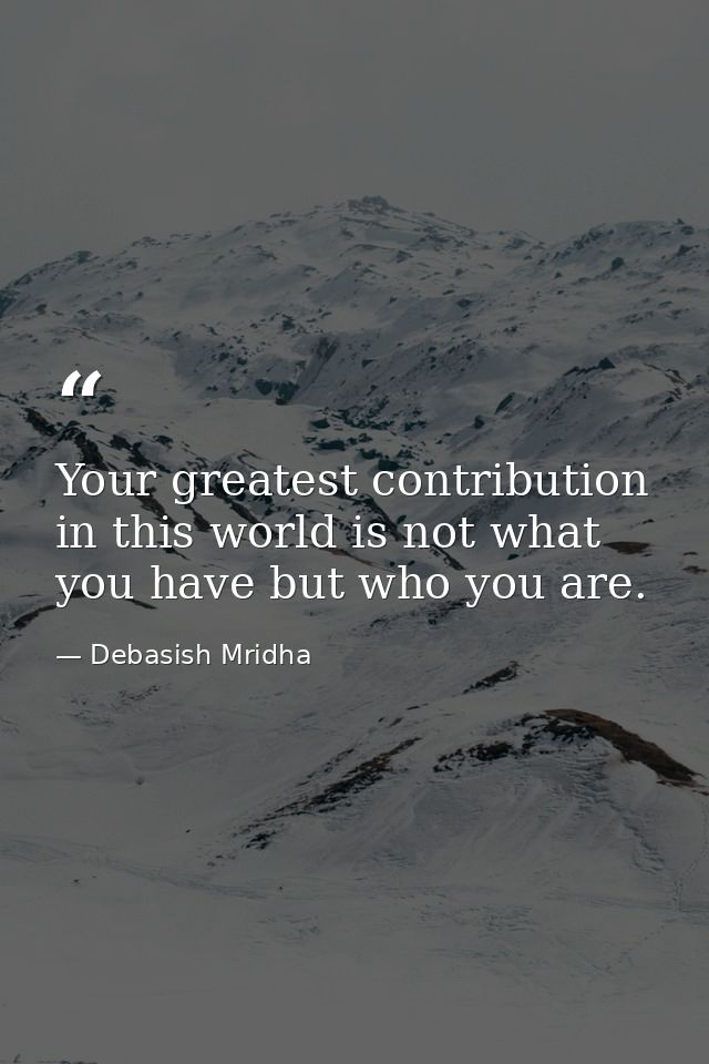 Your greatest contribution in this world is not what you have but who you are. — Debasish Mridha