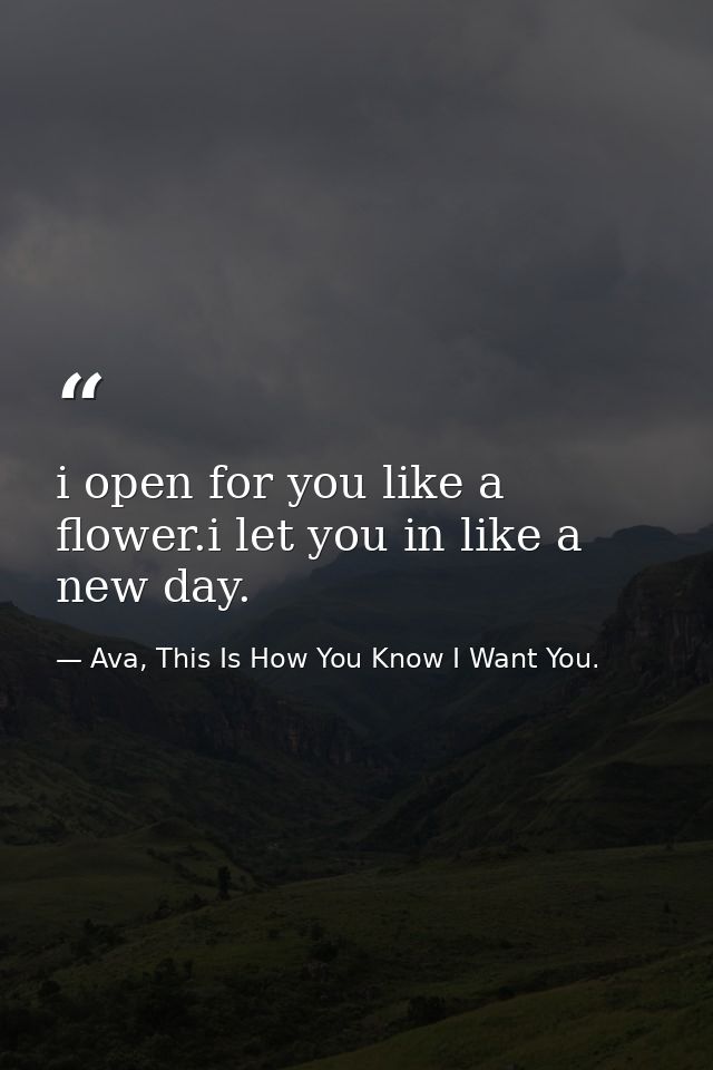 i open for you like a flower.i let you in like a new day. — Ava, This Is How You Know I Want You.
