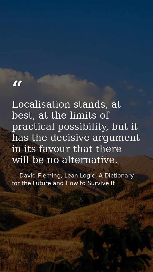 Localisation stands, at best, at the limits of practical possibility, but it has the decisive argument in its favour tha — David Fleming, Lean Logic: A Dictionary for the Future and How to Survive It