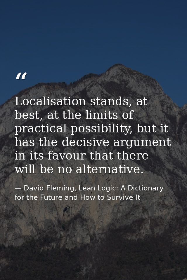 Localisation stands, at best, at the limits of practical possibility, but it has the decisive argument in its favour tha — David Fleming, Lean Logic: A Dictionary for the Future and How to Survive It
