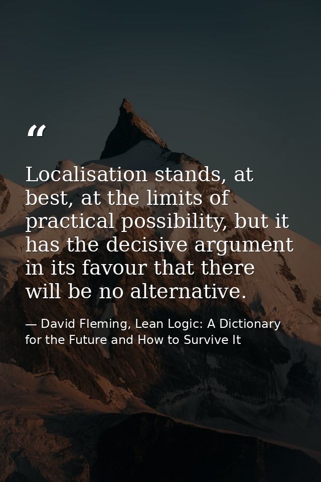 Localisation stands, at best, at the limits of practical possibility, but it has the decisive argument in its favour tha — David Fleming, Lean Logic: A Dictionary for the Future and How to Survive It