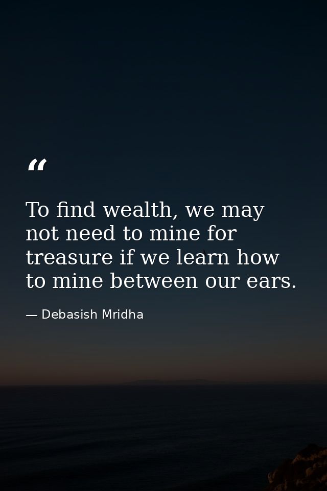 To find wealth, we may not need to mine for treasure if we learn how to mine between our ears. — Debasish Mridha