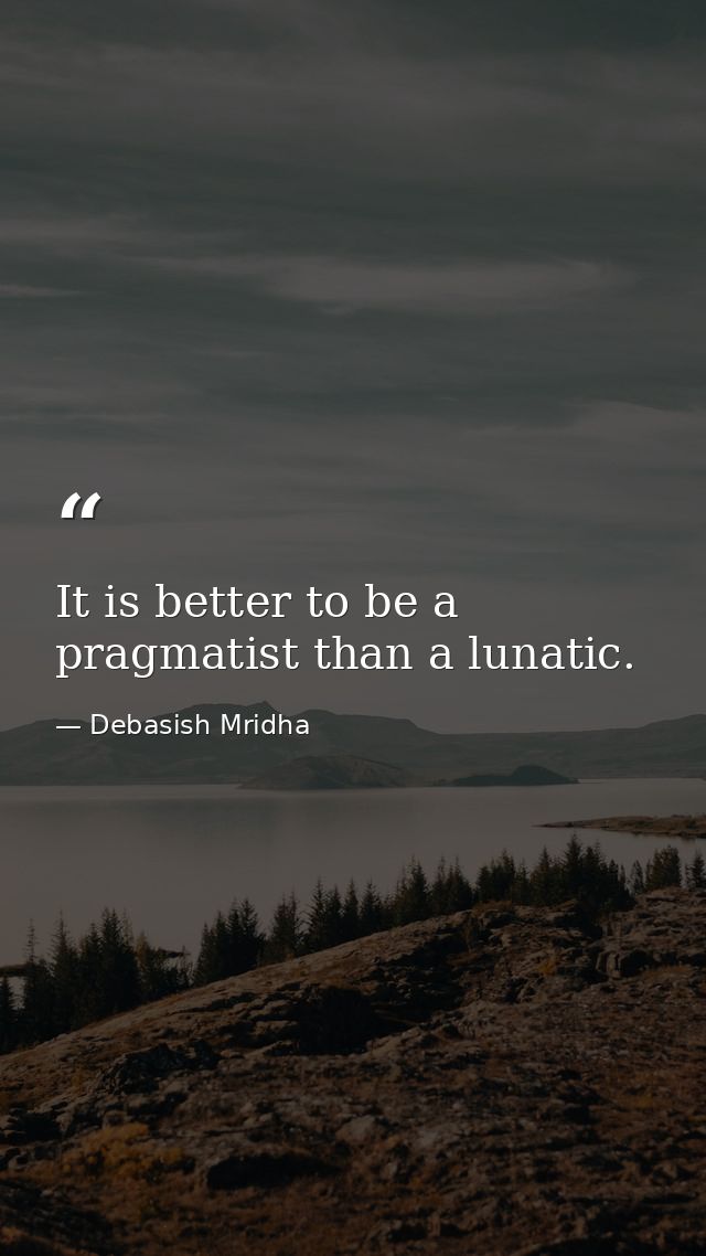 It is better to be a pragmatist than a lunatic. — Debasish Mridha