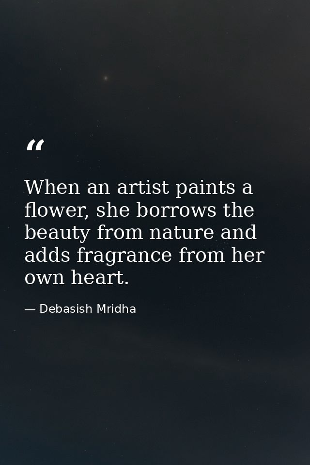 When an artist paints a flower, she borrows the beauty from nature and adds fragrance from her own heart. — Debasish Mridha