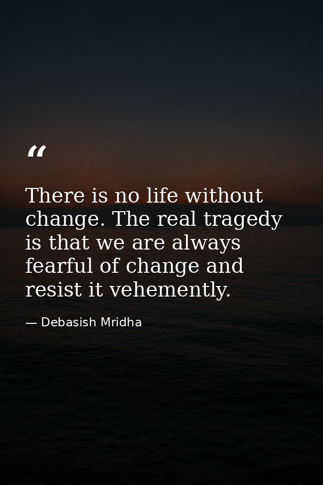 There is no life without change. The real tragedy is that we are always fearful of change and resist it vehemently. — Debasish Mridha