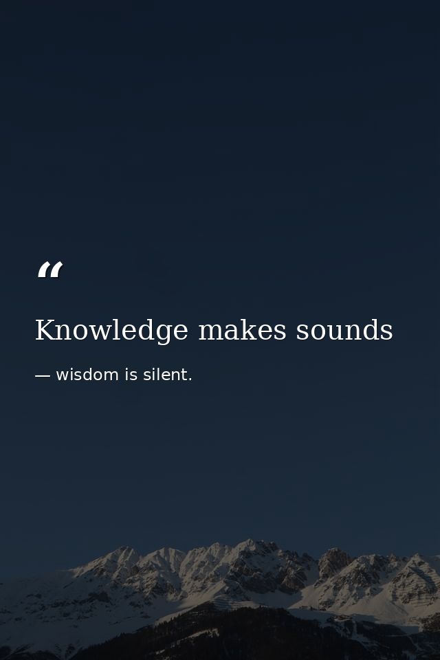 Knowledge makes sounds — wisdom is silent.