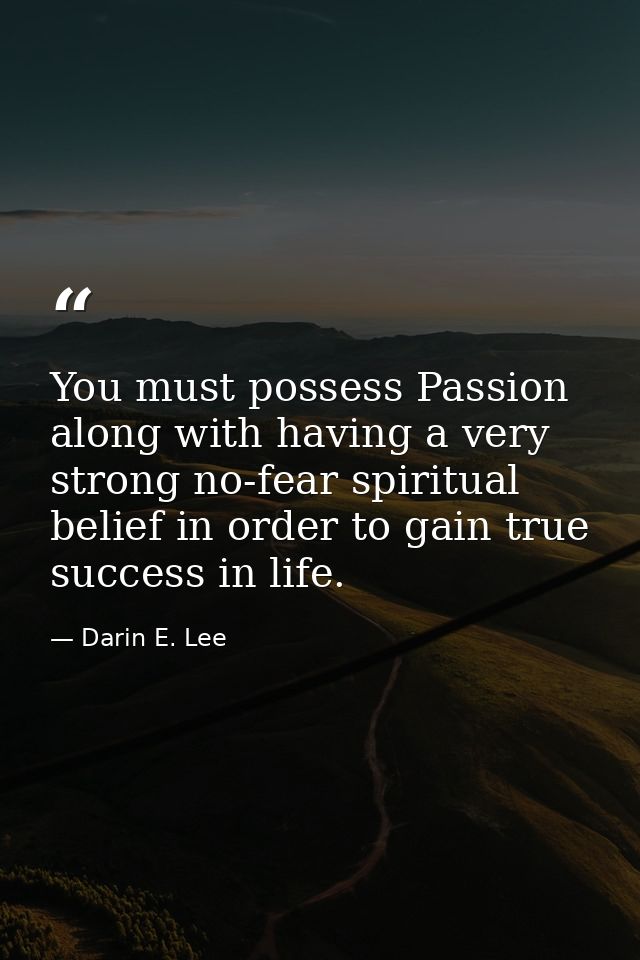 You must possess Passion along with having a very strong no-fear spiritual belief in order to gain true success in life. — Darin E. Lee