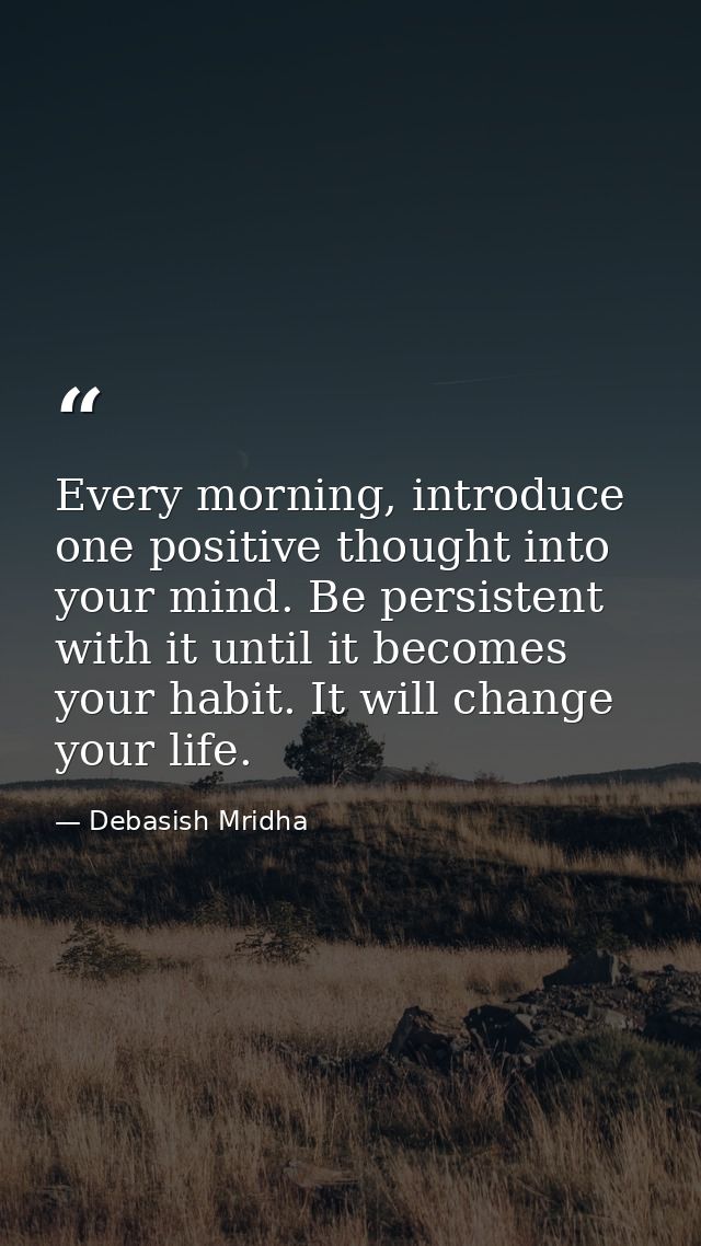 Every morning, introduce one positive thought into your mind. Be persistent with it until it becomes your habit. It will — Debasish Mridha